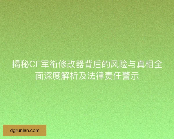 揭秘CF军衔修改器背后的风险与真相全面深度解析及法律责任警示