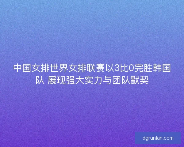 中国女排世界女排联赛以3比0完胜韩国队 展现强大实力与团队默契