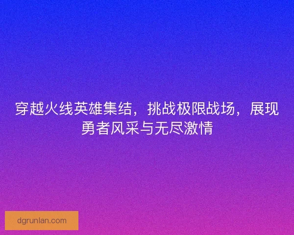 穿越火线英雄集结，挑战极限战场，展现勇者风采与无尽激情