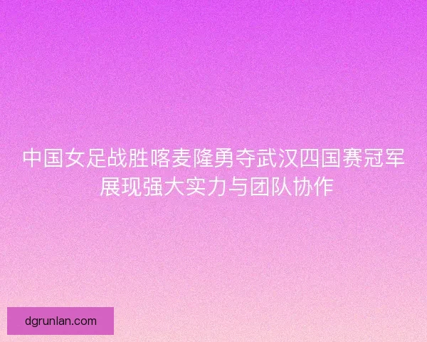 中国女足战胜喀麦隆勇夺武汉四国赛冠军 展现强大实力与团队协作