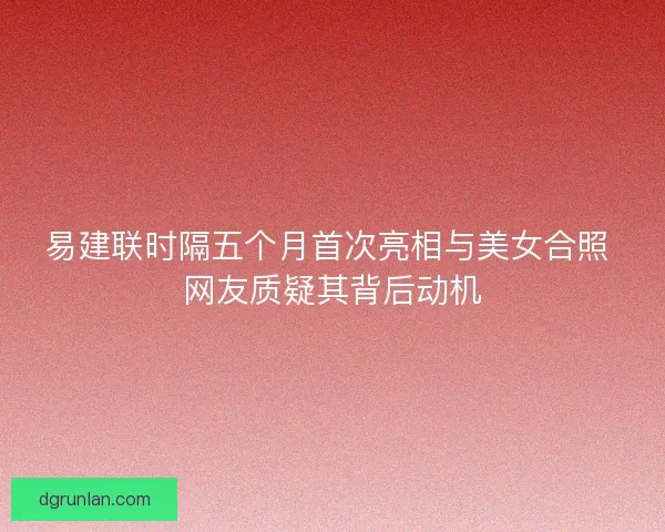 易建联时隔五个月首次亮相与美女合照 网友质疑其背后动机