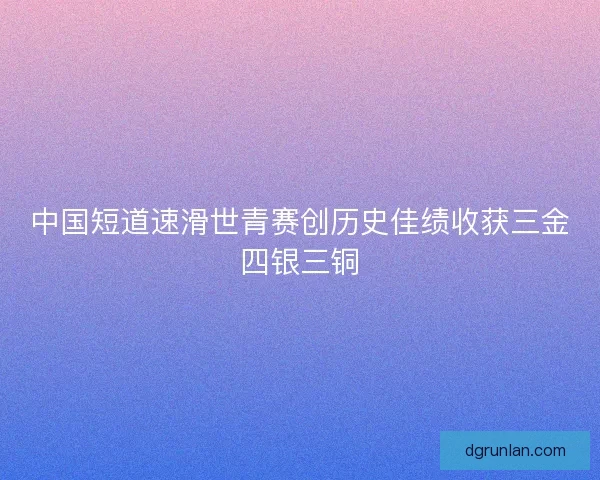 中国短道速滑世青赛创历史佳绩收获三金四银三铜