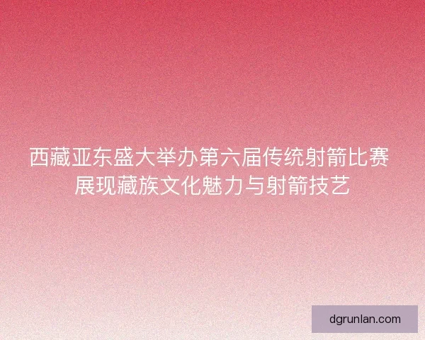西藏亚东盛大举办第六届传统射箭比赛 展现藏族文化魅力与射箭技艺