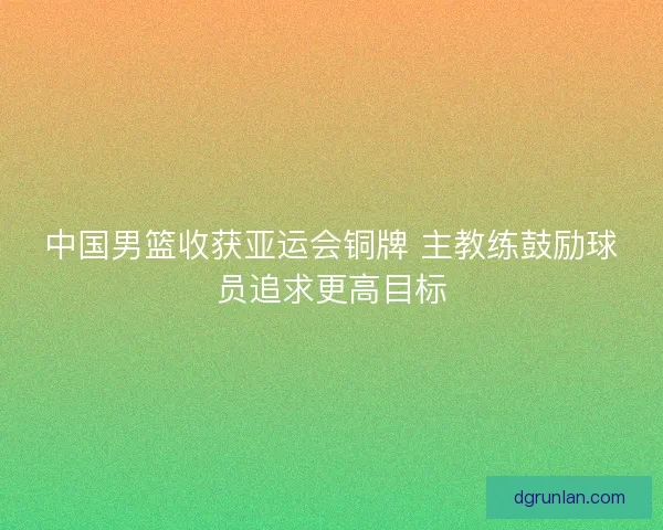 中国男篮收获亚运会铜牌 主教练鼓励球员追求更高目标